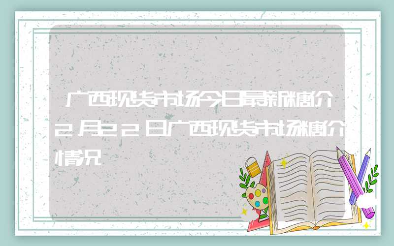 广西现货市场今日最新糖价2月22日广西现货市场糖价情况