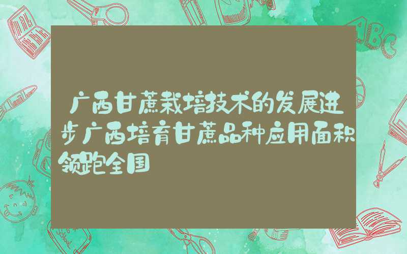 广西甘蔗栽培技术的发展进步广西培育甘蔗品种应用面积领跑全国