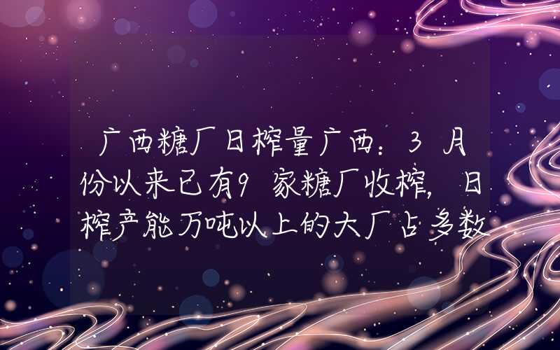 广西糖厂日榨量广西：3月份以来已有9家糖厂收榨，日榨产能万吨以上的大厂占多数