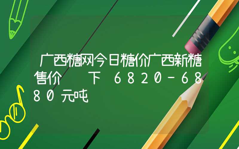 广西糖网今日糖价广西新糖售价继续下调6820-6880元吨