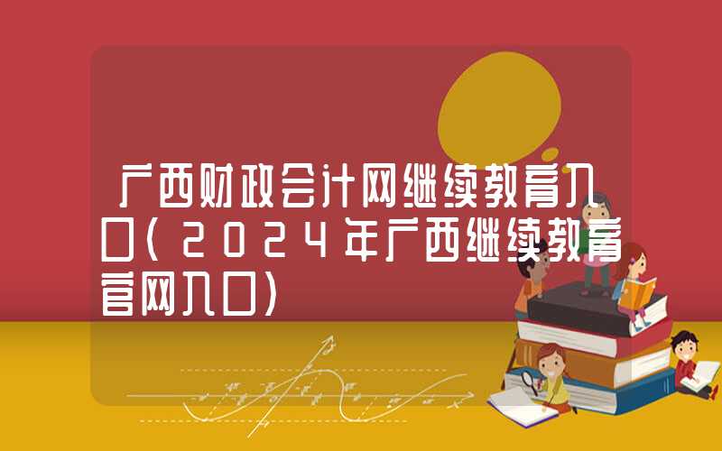 广西财政会计网继续教育入口（2024年广西继续教育官网入口）