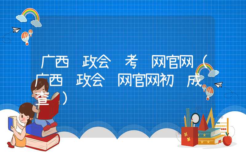 广西财政会计考试网官网（广西财政会计网官网初级成绩查询）