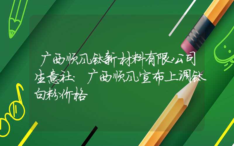 广西顺风钛新材料有限公司生意社：广西顺风宣布上调钛白粉价格