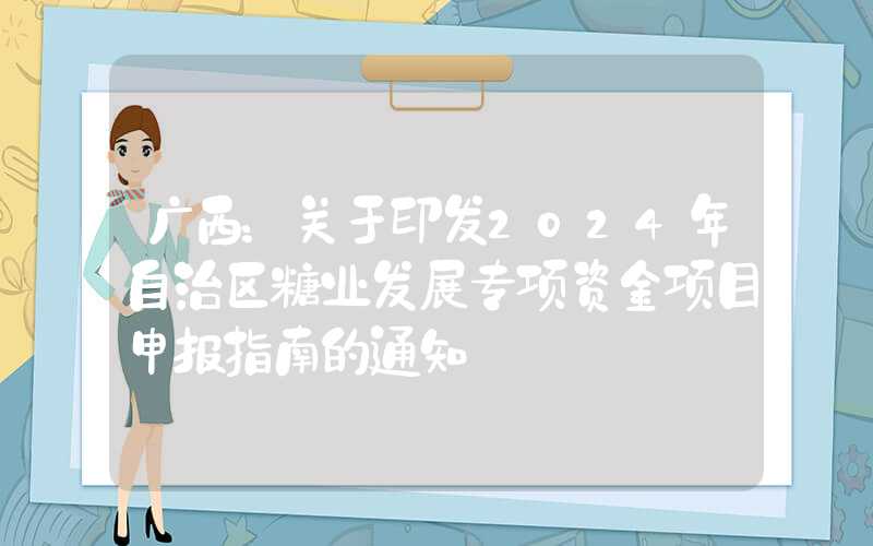 广西：关于印发2024年自治区糖业发展专项资金项目申报指南的通知