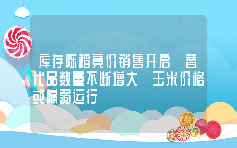 库存陈稻竞价销售开启 替代品数量不断增大 玉米价格或偏弱运行