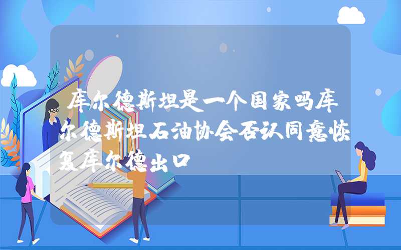 库尔德斯坦是一个国家吗库尔德斯坦石油协会否认同意恢复库尔德出口