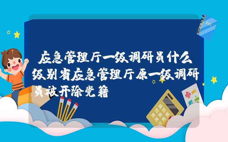 应急管理厅一级调研员什么级别省应急管理厅原一级调研员被开除党籍