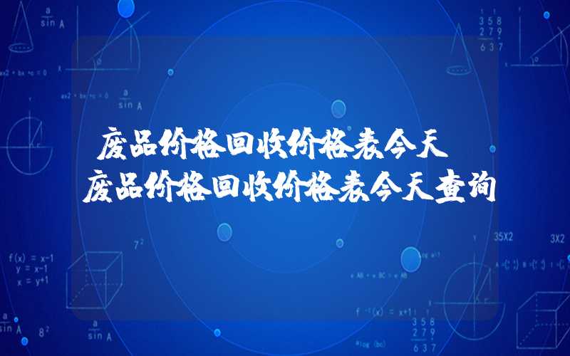 废品价格回收价格表今天（废品价格回收价格表今天查询）