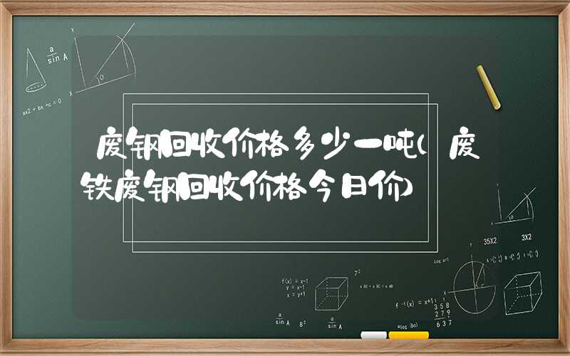 废钢回收价格多少一吨（废铁废钢回收价格今日价）