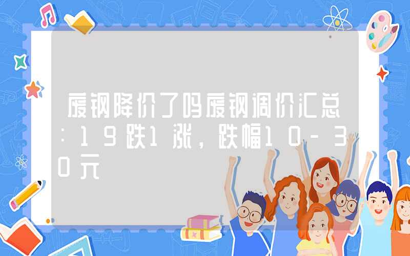 废钢降价了吗废钢调价汇总：19跌1涨，跌幅10-30元