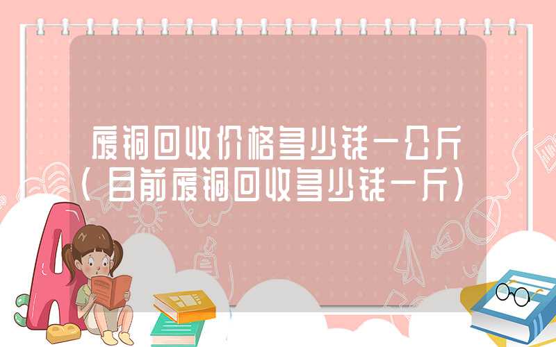 废铜回收价格多少钱一公斤（目前废铜回收多少钱一斤）