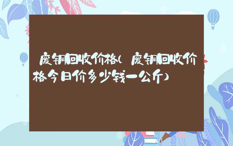废铜回收价格（废铜回收价格今日价多少钱一公斤）