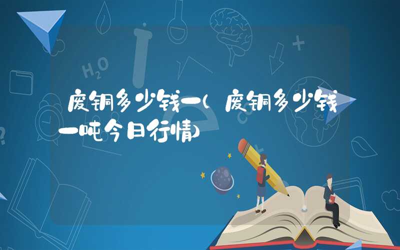 废铜多少钱一（废铜多少钱一吨今日行情）