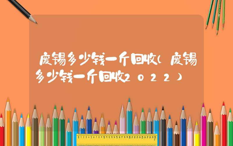 废锡多少钱一斤回收（废锡多少钱一斤回收2022）