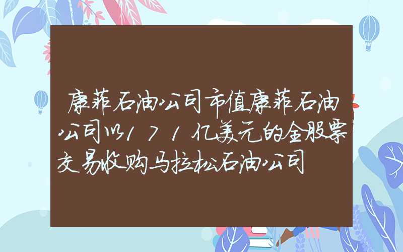 康菲石油公司市值康菲石油公司以171亿美元的全股票交易收购马拉松石油公司