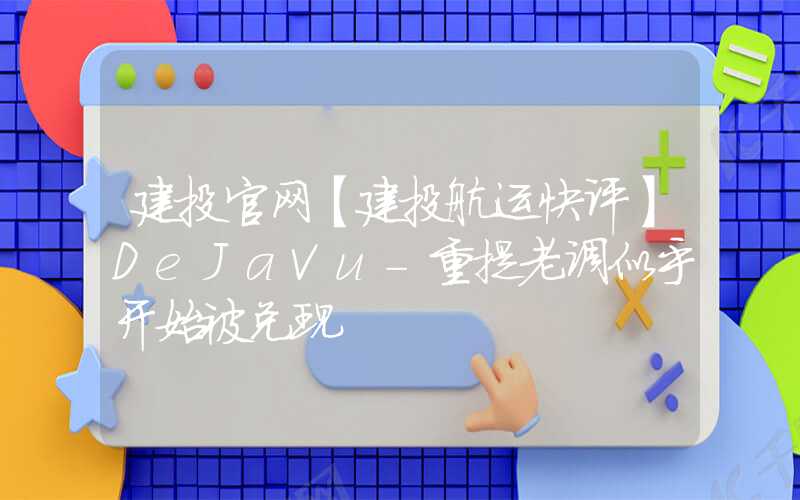 建投官网【建投航运快评】DeJaVu-重提老调似乎开始被兑现