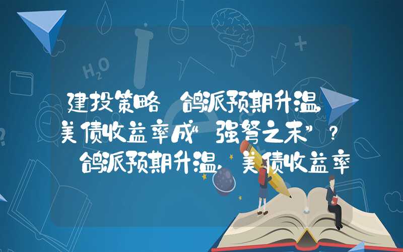 建投策略·鸽派预期升温，美债收益率成“强弩之末”？·鸽派预期升温,美债收益率成"强弩之末"?","p":true,"g":[{"type":"sug&quo