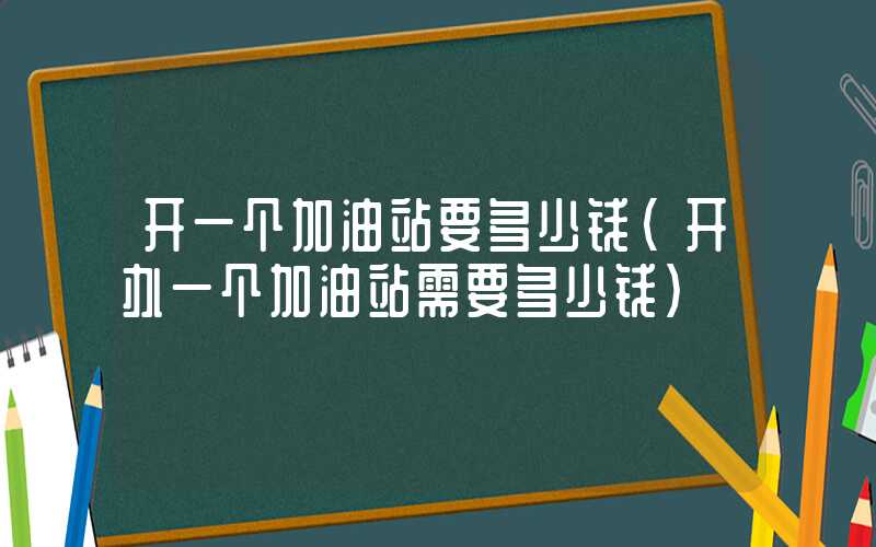 开一个加油站要多少钱（开办一个加油站需要多少钱）