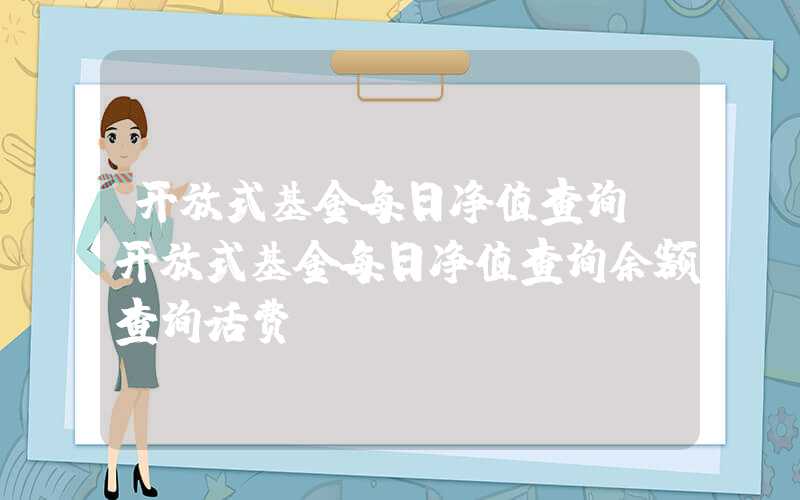 开放式基金每日净值查询（开放式基金每日净值查询余额查询话费）