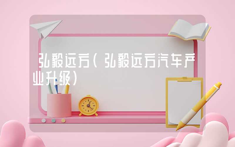 弘毅远方（弘毅远方汽车产业升级）