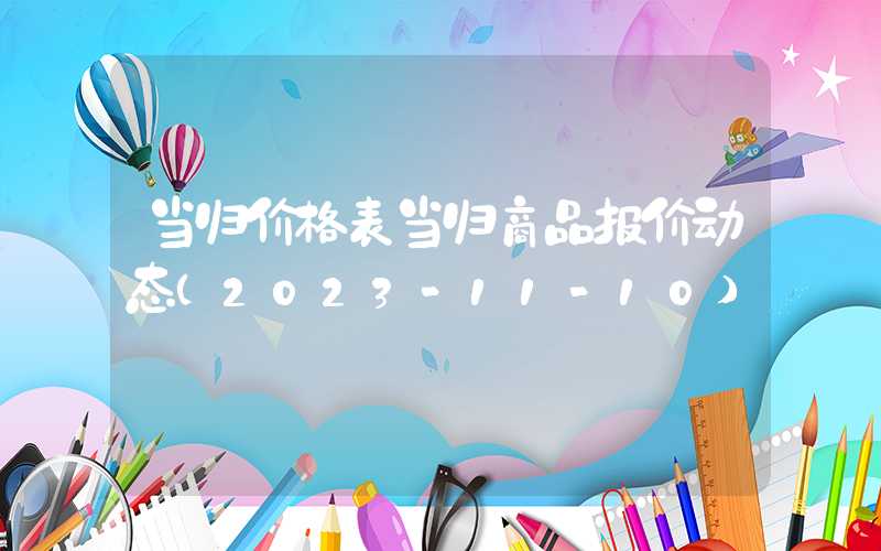 当归价格表当归商品报价动态（2023-11-10）