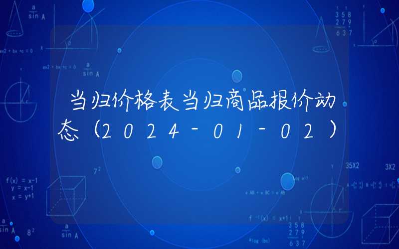 当归价格表当归商品报价动态（2024-01-02）