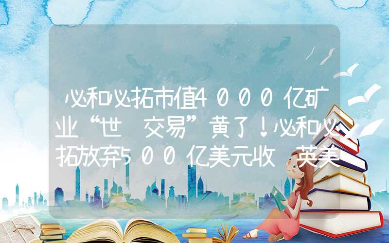 必和必拓市值4000亿矿业“世纪交易”黄了！必和必拓放弃500亿美元收购英美资源努力