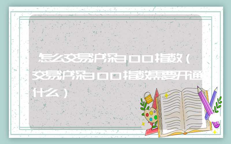 怎么交易沪深300指数（交易沪深300指数需要开通什么）