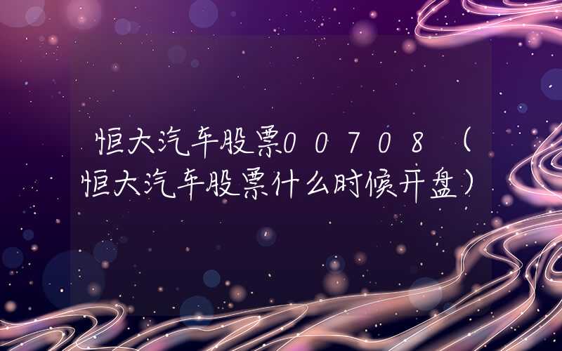 恒大汽车股票00708（恒大汽车股票什么时候开盘）