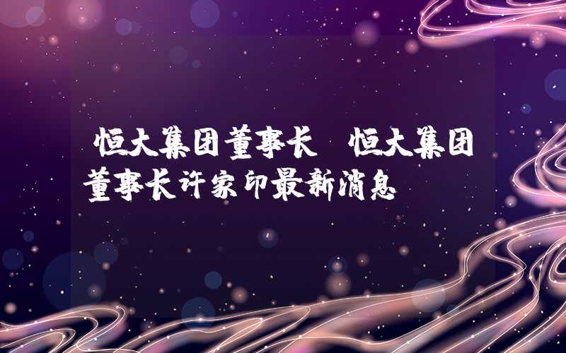 恒大集团董事长（恒大集团董事长许家印最新消息）