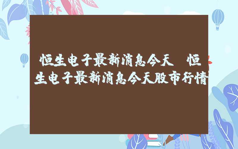 恒生电子最新消息今天（恒生电子最新消息今天股市行情）