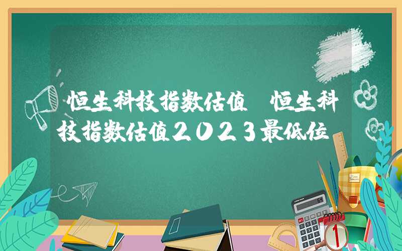 恒生科技指数估值（恒生科技指数估值2023最低位）