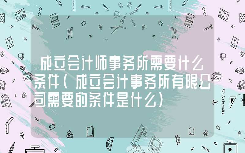 成立会计师事务所需要什么条件（成立会计事务所有限公司需要的条件是什么）