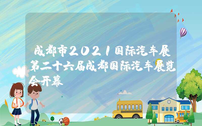 成都市2021国际汽车展第二十六届成都国际汽车展览会开幕