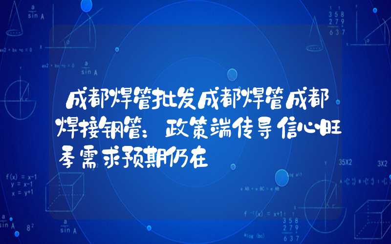 成都焊管批发成都焊管成都焊接钢管：政策端传导信心旺季需求预期仍在