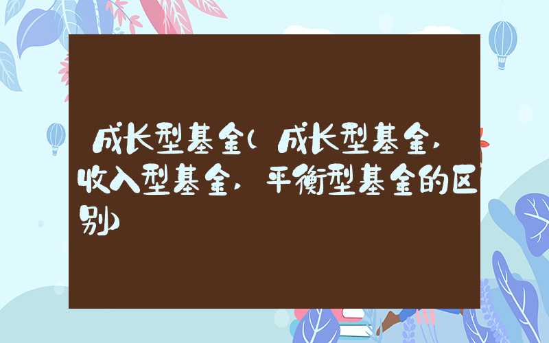 成长型基金（成长型基金,收入型基金,平衡型基金的区别）