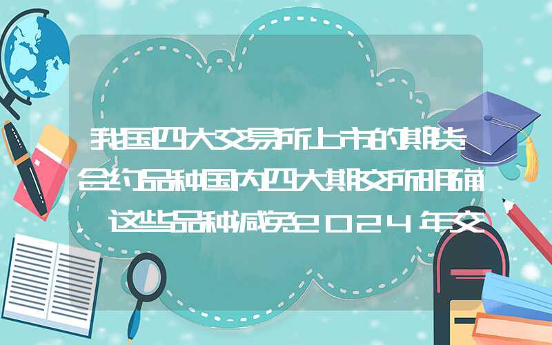 我国四大交易所上市的期货合约品种国内四大期交所明确，这些品种减免2024年交割手续费、套保手续费