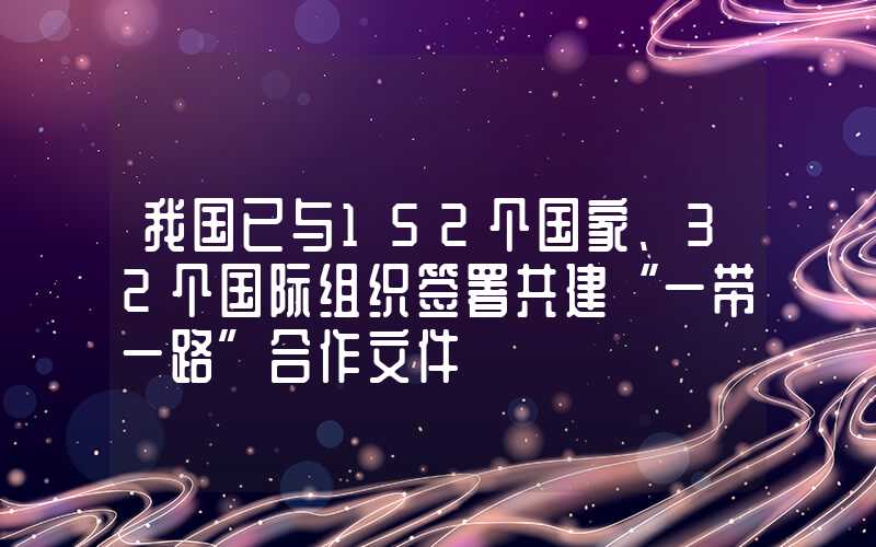 我国已与152个国家、32个国际组织签署共建“一带一路”合作文件