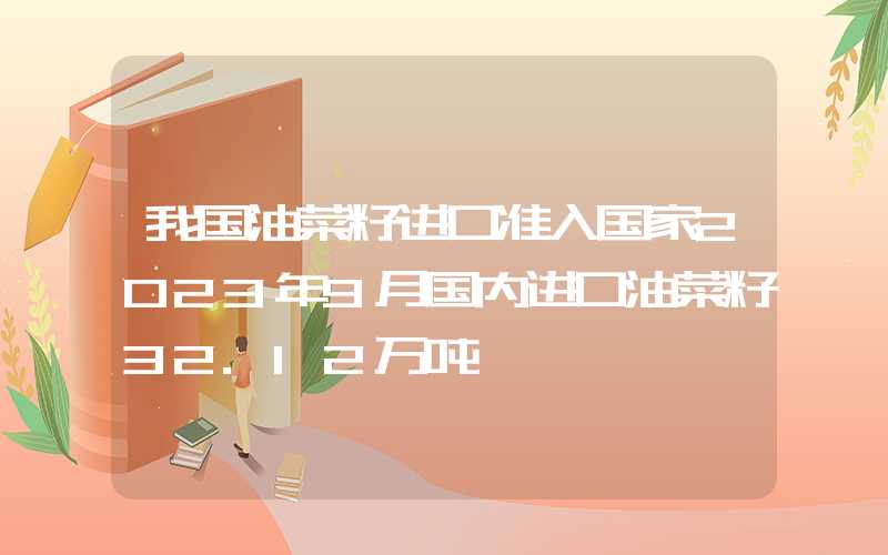 我国油菜籽进口准入国家2023年9月国内进口油菜籽32.12万吨