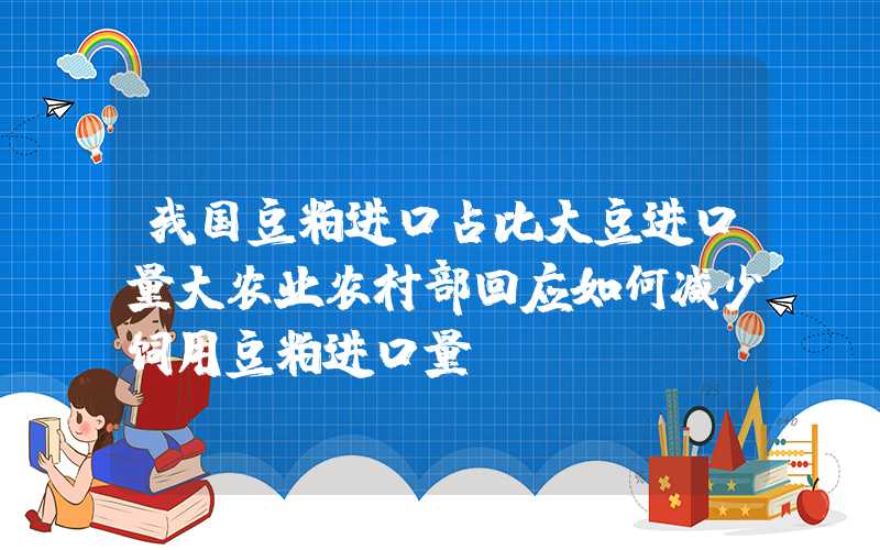 我国豆粕进口占比大豆进口量大农业农村部回应如何减少饲用豆粕进口量