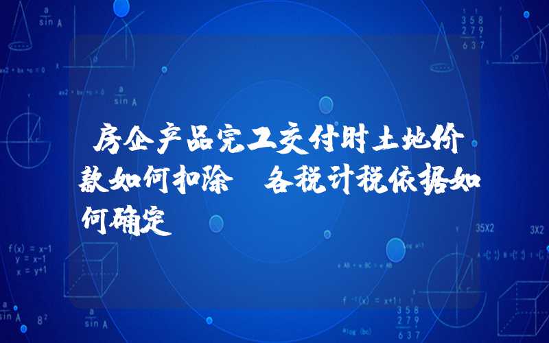 房企产品完工交付时土地价款如何扣除?各税计税依据如何确定?