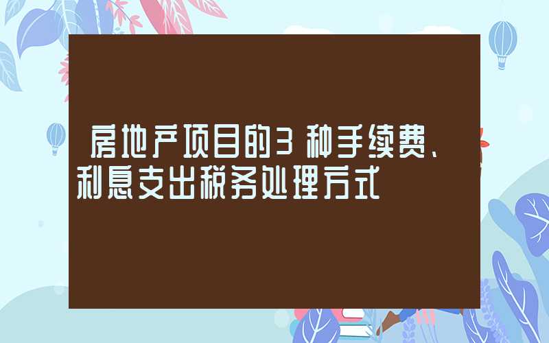 房地产项目的3种手续费、利息支出税务处理方式