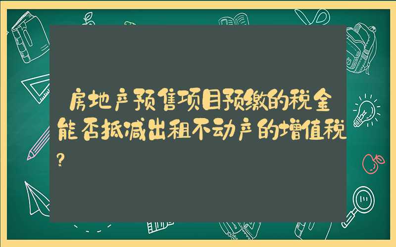 房地产预售项目预缴的税金能否抵减出租不动产的增值税?