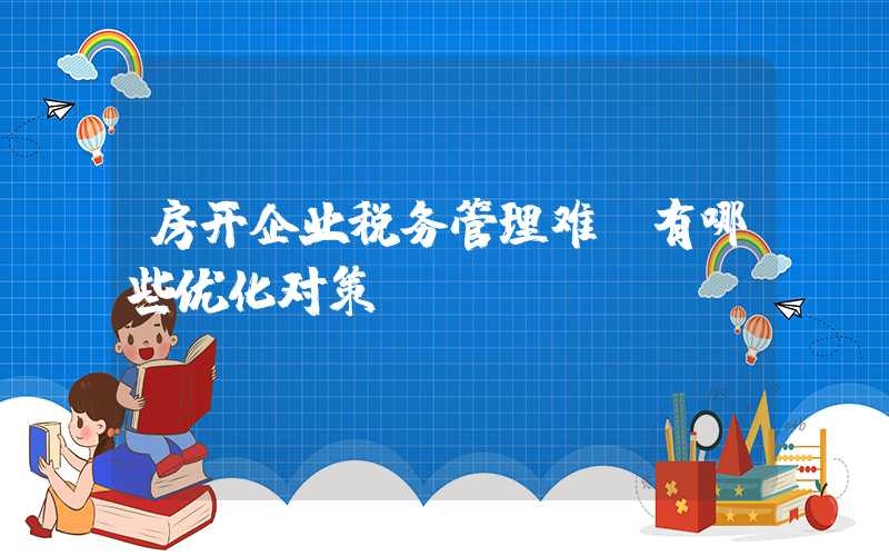 房开企业税务管理难，有哪些优化对策？