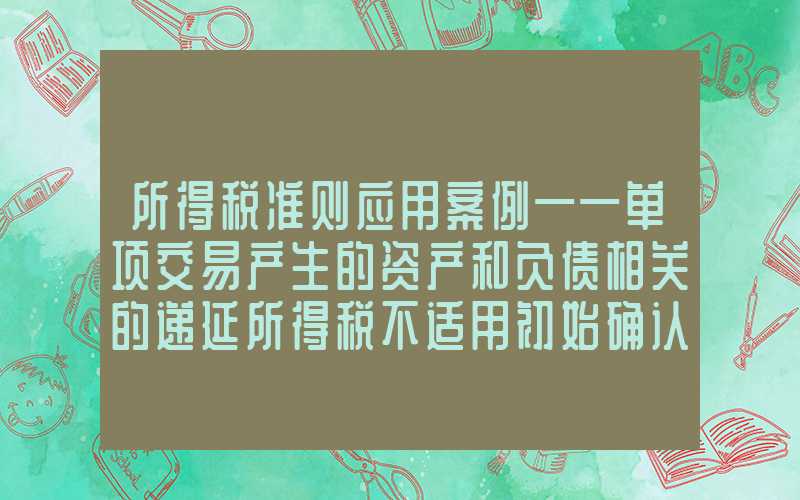 所得税准则应用案例——单项交易产生的资产和负债相关的递延所得税不适用初始确认豁免的会计处理