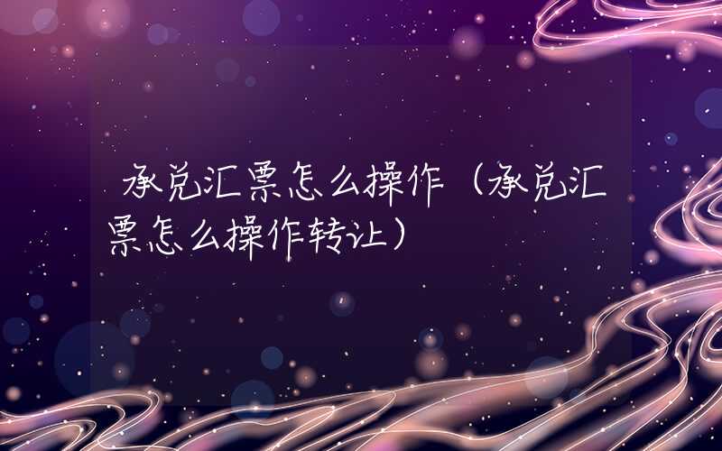 承兑汇票怎么操作（承兑汇票怎么操作转让）