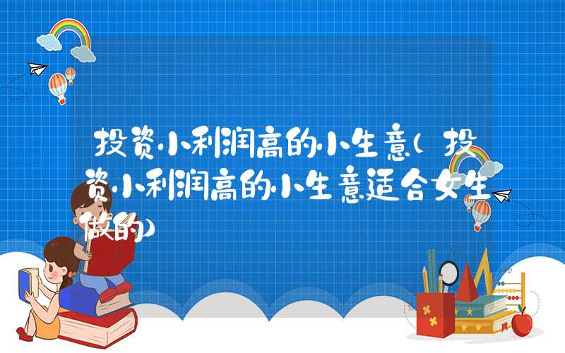 投资小利润高的小生意（投资小利润高的小生意适合女生做的）