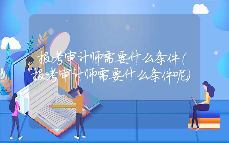 报考审计师需要什么条件（报考审计师需要什么条件呢）