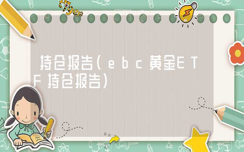 持仓报告（ebc黄金ETF持仓报告）