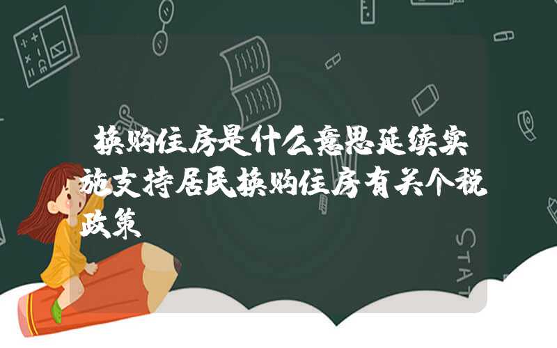 换购住房是什么意思延续实施支持居民换购住房有关个税政策